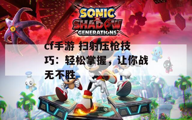 cf手游 扫射压枪技巧：轻松掌握，让你战无不胜