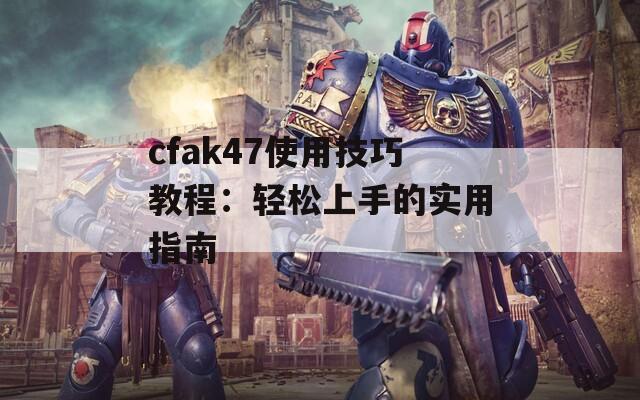 cfak47使用技巧教程：轻松上手的实用指南  第1张