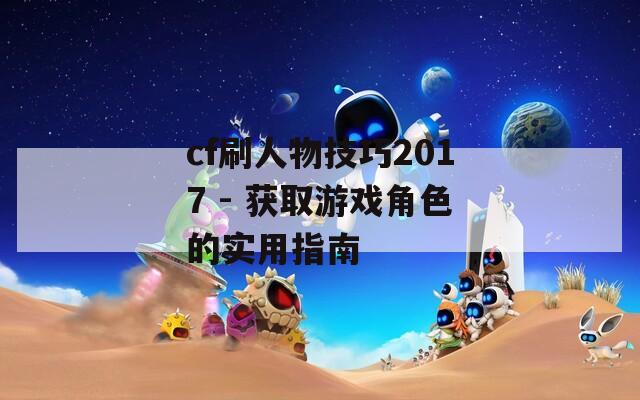 cf刷人物技巧2017 - 获取游戏角色的实用指南  第1张