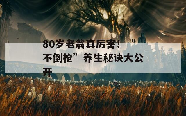 80岁老翁真厉害！“不倒枪”养生秘诀大公开  第1张