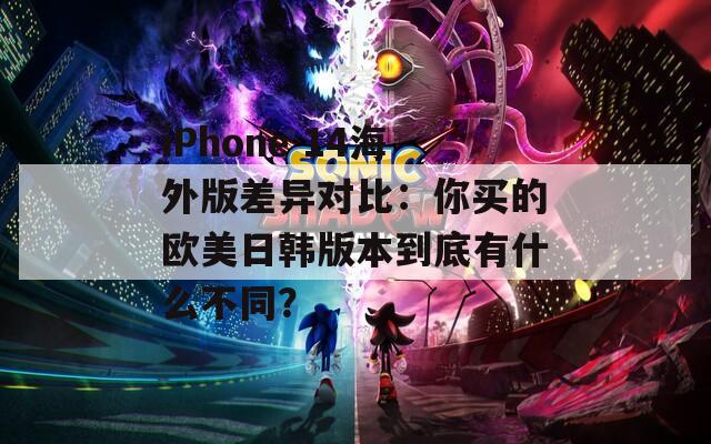 iPhone 14海外版差异对比：你买的欧美日韩版本到底有什么不同？