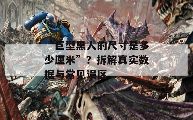 “巨型黑人的尺寸是多少厘米”？拆解真实数据与常见误区  第1张