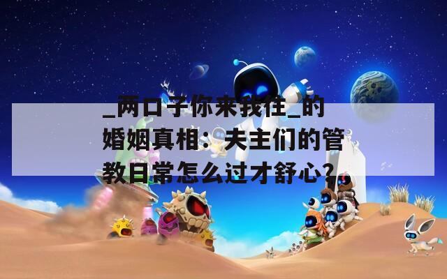 _两口子你来我往_的婚姻真相：夫主们的管教日常怎么过才舒心？