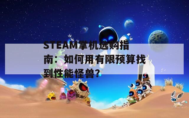 STEAM掌机选购指南：如何用有限预算找到性能怪兽？