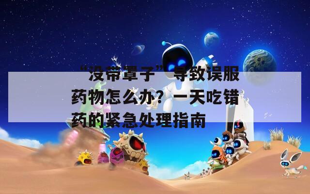 “没带罩子”导致误服药物怎么办？一天吃错药的紧急处理指南