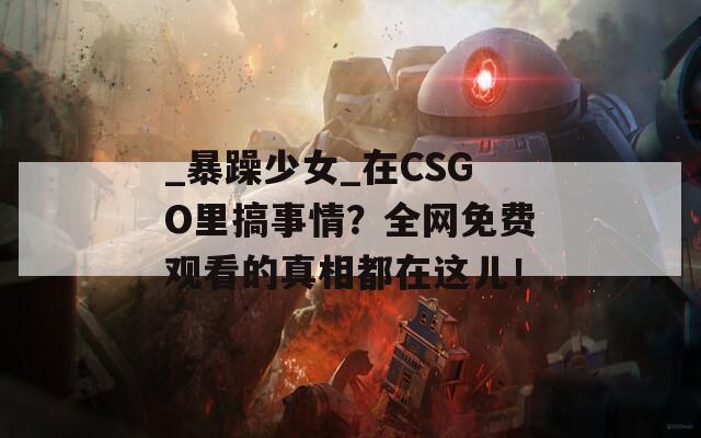 _暴躁少女_在CSGO里搞事情？全网免费观看的真相都在这儿！  第1张