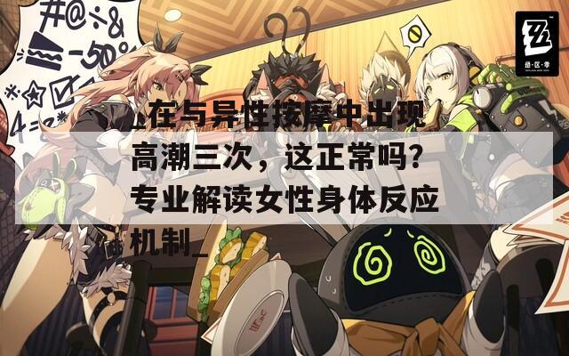 _在与异性按摩中出现高潮三次，这正常吗？专业解读女性身体反应机制_