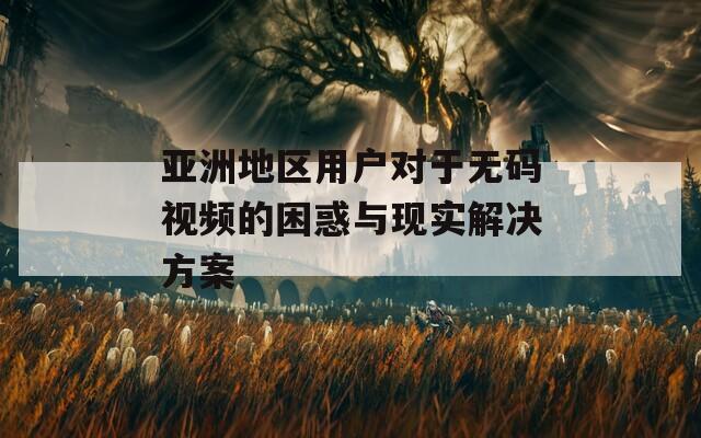 亚洲地区用户对于无码视频的困惑与现实解决方案  第1张