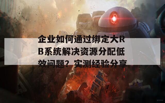 企业如何通过绑定大RB系统解决资源分配低效问题？实测经验分享  第1张