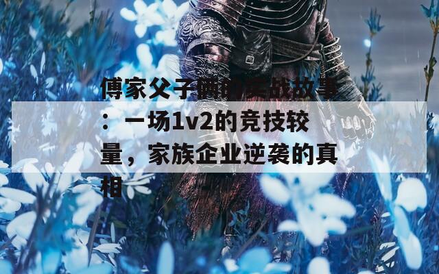 傅家父子俩的实战故事：一场1v2的竞技较量，家族企业逆袭的真相  第1张