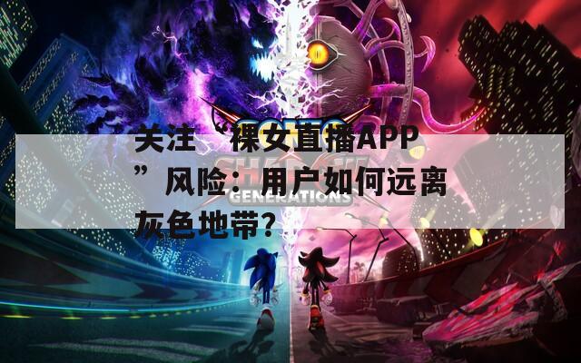 关注“裸女直播APP”风险：用户如何远离灰色地带？  第1张