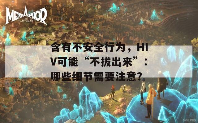 含有不安全行为，HIV可能“不拔出来”：哪些细节需要注意？  第1张