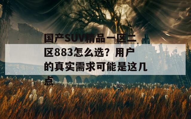 国产SUV精品一区二区883怎么选？用户的真实需求可能是这几点  第1张