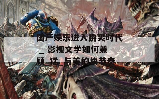 国产娱乐进入拚爽时代 _ 影视文学如何兼顾_猛_与美的快节奏
