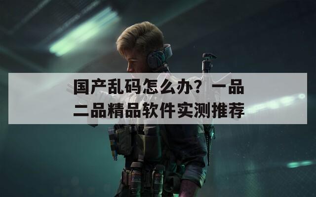 国产乱码怎么办？一品二品精品软件实测推荐  第1张