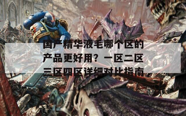 国产精华液毛哪个区的产品更好用？一区二区三区四区详细对比指南  第1张