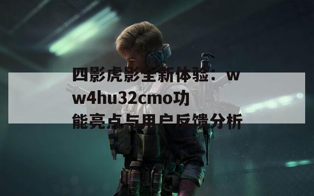 四影虎影全新体验：ww4hu32cmo功能亮点与用户反馈分析