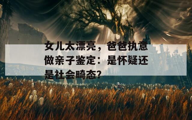 女儿太漂亮，爸爸执意做亲子鉴定：是怀疑还是社会畸态？  第1张