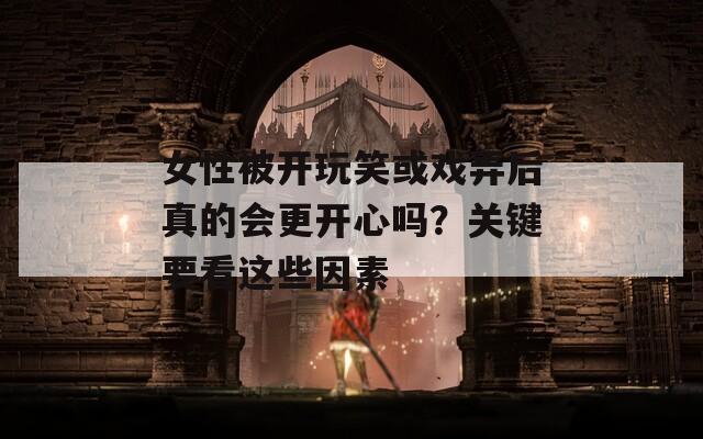 女性被开玩笑或戏弄后真的会更开心吗？关键要看这些因素  第1张