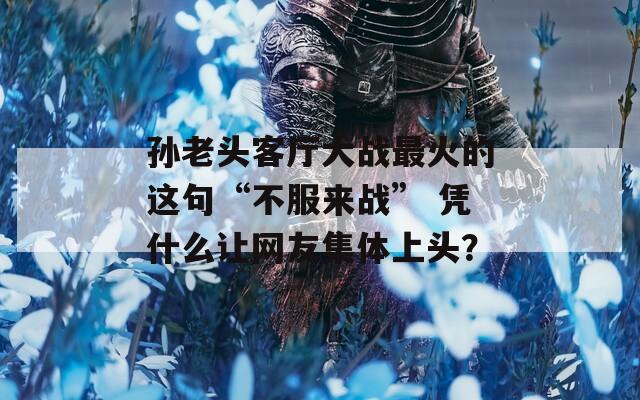 孙老头客厅大战最火的这句“不服来战” 凭什么让网友集体上头？  第1张