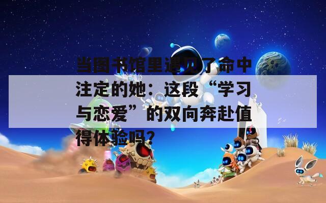 当图书馆里遇见了命中注定的她：这段“学习与恋爱”的双向奔赴值得体验吗？  第1张