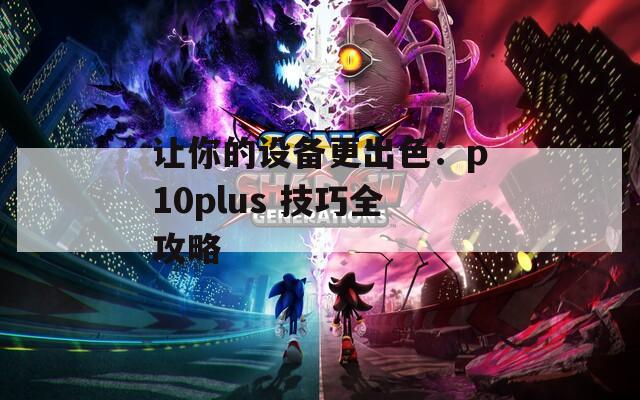 让你的设备更出色：p10plus 技巧全攻略  第1张