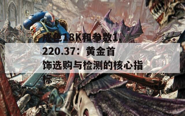 成色18K和参数1.220.37：黄金首饰选购与检测的核心指标  第1张