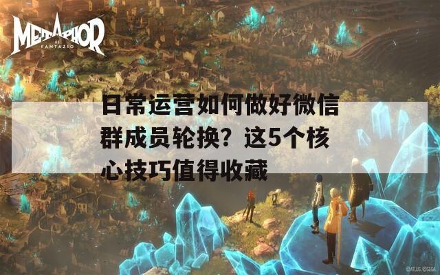 日常运营如何做好微信群成员轮换？这5个核心技巧值得收藏