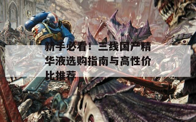 新手必看！三线国产精华液选购指南与高性价比推荐  第1张