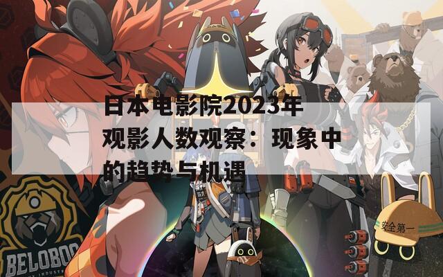 日本电影院2023年观影人数观察：现象中的趋势与机遇