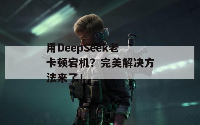 用DeepSeek老卡顿宕机？完美解决方法来了！  第1张