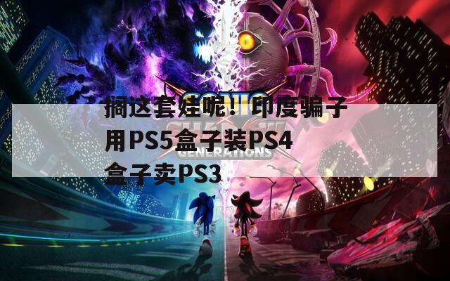 搁这套娃呢！印度骗子用PS5盒子装PS4盒子卖PS3  第1张