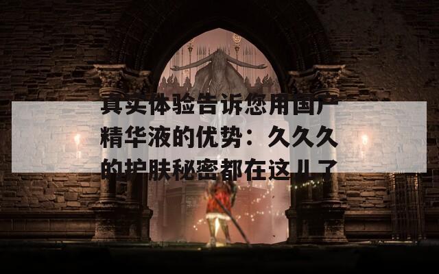 真实体验告诉您用国产精华液的优势：久久久的护肤秘密都在这儿了