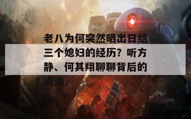 老八为何突然晒出日结三个媳妇的经历？听方静、何其翔聊聊背后的说说  第1张