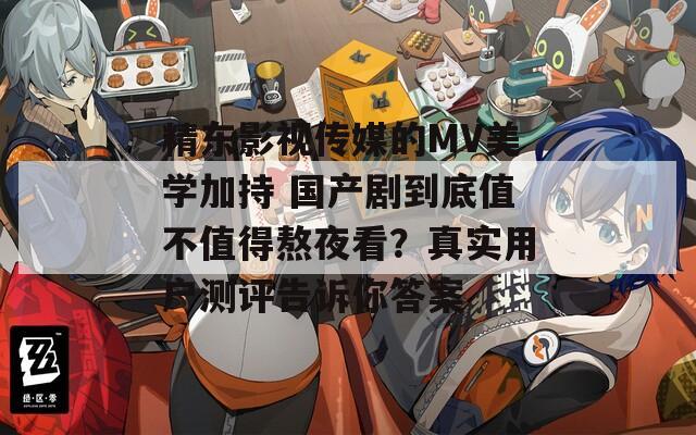精东影视传媒的MV美学加持 国产剧到底值不值得熬夜看？真实用户测评告诉你答案