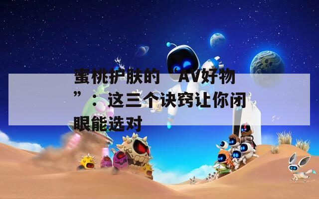 蜜桃护肤的“AV好物”：这三个诀窍让你闭眼能选对