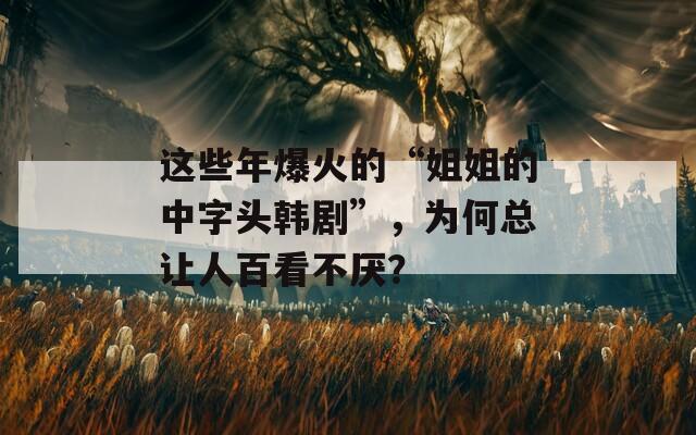 这些年爆火的“姐姐的中字头韩剧”，为何总让人百看不厌？  第1张