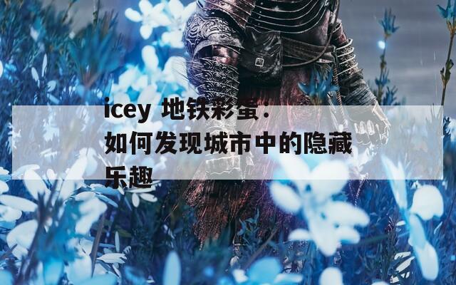 icey 地铁彩蛋：如何发现城市中的隐藏乐趣  第1张