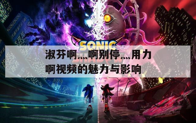 淑芬啊灬啊别停灬用力啊视频的魅力与影响