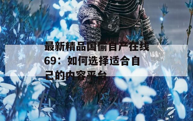 最新精品国偷自产在线69：如何选择适合自己的内容平台