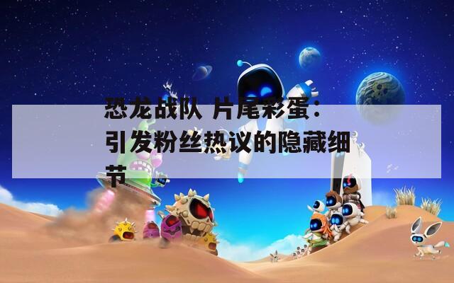 恐龙战队 片尾彩蛋：引发粉丝热议的隐藏细节