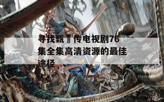 寻找甄嬛传电视剧76集全集高清资源的最佳途径