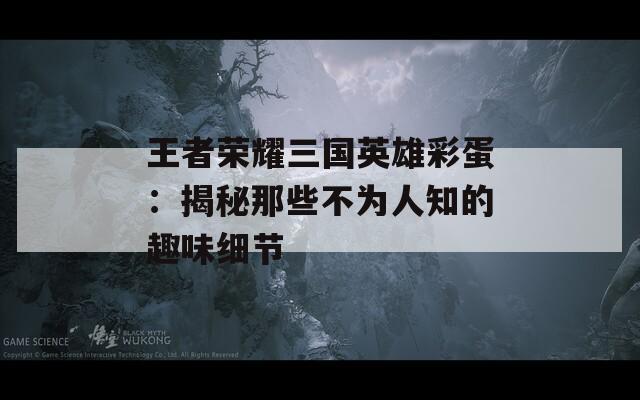 王者荣耀三国英雄彩蛋：揭秘那些不为人知的趣味细节