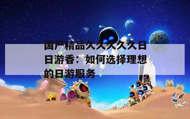 国产精品久久久久久日日游香：如何选择理想的日游服务