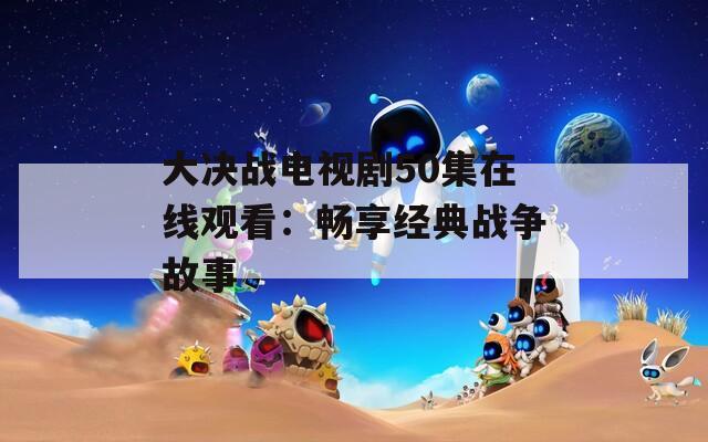 大决战电视剧50集在线观看：畅享经典战争故事