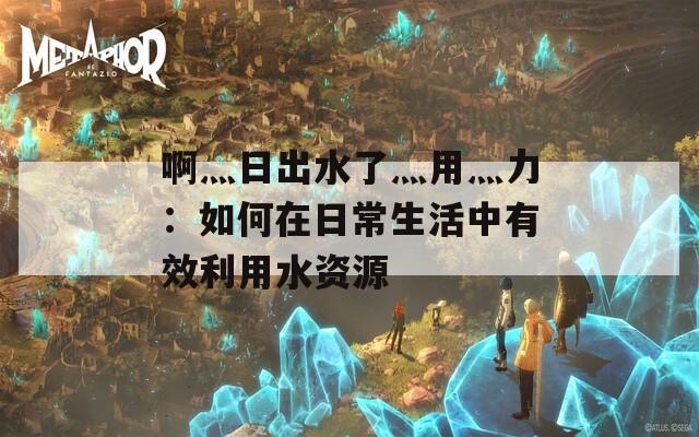 啊灬日出水了灬用灬力：如何在日常生活中有效利用水资源