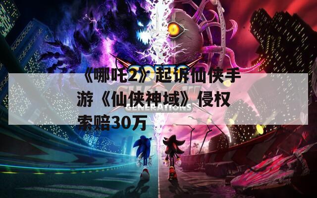 《哪吒2》起诉仙侠手游《仙侠神域》侵权 索赔30万