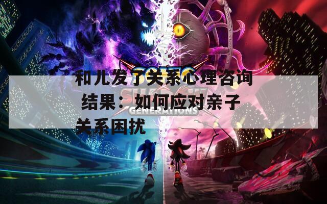 和儿发了关系心理咨询 结果：如何应对亲子关系困扰