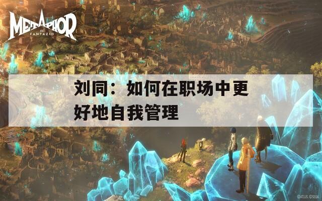 刘同：如何在职场中更好地自我管理  第1张