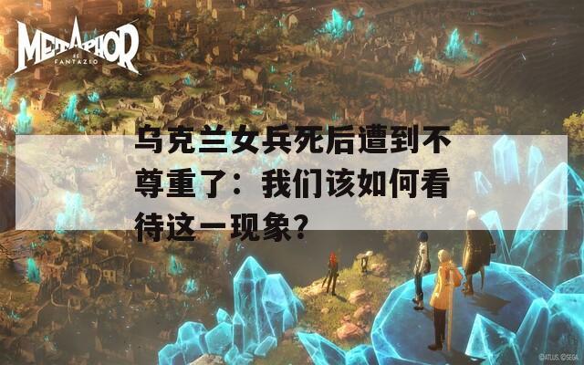 乌克兰女兵死后遭到不尊重了：我们该如何看待这一现象？